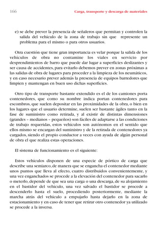 166 Carga, transporte y descarga de materiales
e) se debe prever la presencia de señaleros que permitan y controlen la
salida del vehículo de la zona de trabajo sin que represente un
problema para el mismo o para otros usuarios.
Otra cuestión que tiene gran importancia es velar porque la salida de los
vehículos de obra no contamine los viales en servicio por
desprendimientos de barro que puede dar lugar a superficies deslizantes y
ser causa de accidentes, para evitarlo debemos prever en zonas próximas a
las salidas de obra de lugares para proceder a la limpieza de los neumáticos,
y en caso necesario prever además la presencia de equipos barredores que
limpien y mantengan en buen uso dichas superficies.
Otro tipo de transporte bastante extendido es el de los camiones porta
contenedores, que como su nombre indica portan contenedores para
escombros, que suelen depositar en las proximidades de la obra, o bien en
los lugares que el usuario determine, suelen ser bastante ágiles tanto en la
fase de suministro como retirada, y al existir de distintas dimensiones
(grandes – medianos – pequeños) son fáciles de adaptarse a las condiciones
de trabajo requeridas, estos vehículos son autónomos en el sentido que
ellos mismo se encargan del suministro y de la retirada de contenedores ya
cargados, siendo el propio conductor a veces con ayuda de algún personal
de obra el que realiza estas operaciones.
El sistema de funcionamiento es el siguiente:
Estos vehículos disponen de una especie de pórtico de carga que
describe una semiarco,de manera que se engancha el contenedor mediante
unos puntos que lleva al efecto, cuatro distribuidos convenientemente, y
una vez enganchados se procede a la elevación del contenedor para sacarlo
o meterlo, depende de que sea una carga o una descarga, de su alojamiento
en el bastidor del vehículo, una vez salvado el bastidor se procede a
descenderlo hasta el suelo, procediendo posteriormente, mediante la
marcha atrás del vehículo a empujarlo hasta dejarlo en la zona de
estacionamiento y en caso de tener que retirar otro contenedor ya utilizado
se procede a la inversa.
LIBRO CARGA Y DESCARGA AECOM:Maquetación 1 12/12/12 16:58 Página 166
LIBRO CARGA Y DESCARGA AECOM.pdf166 166LIBRO CARGA Y DESCARGA AECOM.pdf166 166 28/1/13 11:52:1428/1/13 11:52:14
 