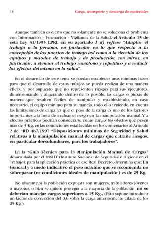 16 Carga, transporte y descarga de materiales
Aunque también es cierto que no solamente no se soluciona el problema
con Información – Formación – Vigilancia de la Salud, el Artículo 15 de
esta Ley 31/1995 LPRL en su apartado 1 d) refiere “Adaptar el
trabajo a la persona, en particular en lo que respecta a la
concepción de los puestos de trabajo así como a la elección de los
equipos y métodos de trabajo y de producción, con miras, en
particular, a atenuar el trabajo monótono y repetitivo y a reducir
los efectos del mismo en la salud”.
En el desarrollo de este tema se puedan establecer unas mínimas bases
para que el desarrollo de estos trabajos se pueda realizar de una manera
eficaz, y por supuesto que no representen riesgos para sus ejecutores,
dimensionando, y aligerando dentro de lo posible, las cargas o piezas de
manera que resulten fáciles de manipular y estableciendo, en caso
necesario, el equipo mínimo para su manejo, todo ello teniendo en cuenta
las limitaciones de carga, ya que el peso de la carga es uno de los factores
importantes a la hora de evaluar el riesgo en la manipulación manual.Y a
efectos prácticos podrían considerarse como cargas los objetos que pesen
más de 3 Kg, en las condiciones establecidas en los comentarios al Artículo
2 del “RD 487/1997 “Disposiciones mínimas de Seguridad y Salud
relativas a la manipulación manual de cargas que entrañe riesgos,
en particular dorsolumbares, para los trabajadores”.
En la “Guía Técnica para la Manipulación Manual de Cargas”
desarrollada por el INSHT (Instituto Nacional de Seguridad e Higiene en el
Trabajo),para la aplicación práctica de ese Real Decreto,determina que:En
General y a modo indicativo el peso máximo que se recomienda no
sobrepasar (en condiciones ideales de manipulación) es de 25 Kg.
No obstante, si la población expuesta son mujeres, trabajadores jóvenes
o mayores, o bien se quiere proteger a la mayoría de la población, no se
deberían manejar cargas superiores a 15 Kg., (Esto supone introducir
un factor de corrección del 0,6 sobre la carga anteriormente citada de los
25 Kg.).
LIBRO CARGA Y DESCARGA AECOM:Maquetación 1 12/12/12 16:57 Página 16
LIBRO CARGA Y DESCARGA AECOM.pdf16 16LIBRO CARGA Y DESCARGA AECOM.pdf16 16 28/1/13 11:51:2228/1/13 11:51:22
 