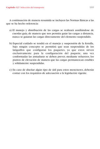 Capítulo 12 I Selección del transporte 169
A continuación de manera resumida se incluyen las Normas Básicas a las
que se ha hecho referencia:
a) El manejo y distribución de las cargas se realizará auxiliándose de
cuerdas guía, de manera que nos permita guiar las cargas a distancia,
nunca se guiaran las cargas directamente del elemento suspendido.
b) Especial cuidado se tendrá en el manejo y suspensión de la ferralla,
bajo ningún concepto se permitirá que sean suspendidas de los
latiguillos que configuran los paquetes, ya que estos sirven
exclusivamente para la configuración del paquete, una vez
conformadas las armaduras se deben prever, mediante refuerzos, los
puntos de elevación de manera que las cargas permanezcan estables
y sólidamente suspendidas.
c) En caso de diseñar algún tipo de útil para estos menesteres, deberán
contar con los requisitos de adecuación a la legislación vigente.
LIBRO CARGA Y DESCARGA AECOM:Maquetación 1 12/12/12 16:58 Página 169
LIBRO CARGA Y DESCARGA AECOM.pdf169 169LIBRO CARGA Y DESCARGA AECOM.pdf169 169 28/1/13 11:52:1528/1/13 11:52:15
 