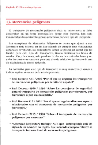 Capítulo 13 I Mercancías peligrosas 171
El transporte de mercancías peligrosas dada su importancia se debe
desarrollar en un tema monográfico sobre esta materia, han sido
innumerables los accidentes graves generados por este tipo de transporte.
Los transportes de Mercancías Peligrosas se tienen que ajustar a una
Normativa muy estricta, en las que además de cumplir unas condiciones
especiales el vehículo, los conductores deben de poseer un carnet que les
faculte para este tipo de transportes, tienen limitadas las horas de
conducción y descansos, solo pueden circular en determinadas horas y no
todas las carreteras son aptas para este tipo de vehículos, igualmente la tasa
de alcoholemia la tienen reducida.
La normativa para este tipo de transporte es muy numerosa y vamos a
indicar aquí un resumen de la más importante:
• Real Decreto 551 /2006 “Por el que se regulan los transportes
de mercancías peligrosas por territorio español”
• Real Decreto 1566 / 1999 “Sobre los consejeros de seguridad
para el transporte de mercancías peligrosas por carretera, por
ferrocarril o por vía navegable.”
• Real Decreto 412 / 2001 “Por el que se regulan diversos aspecto
relacionados con el transporte de mercancías peligrosas por
ferrocarril.”
• Real Decreto 2115 / 1998 “Sobre el transporte de mercancías
peligrosas por carretera.”
• “American Depositary Receipt” ADR que corresponde con las
siglas de su nombre en Inglés. Es el acuerdo europeo relativo al
transporte internacional de mercancías peligrosas.
13. Mercancías peligrosas
LIBRO CARGA Y DESCARGA AECOM:Maquetación 1 12/12/12 16:59 Página 171
LIBRO CARGA Y DESCARGA AECOM.pdf171 171LIBRO CARGA Y DESCARGA AECOM.pdf171 171 28/1/13 11:52:1628/1/13 11:52:16
 