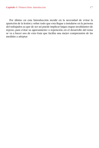 Capítulo 1 I Primera Parte. Introducción 17
Por último en esta Introducción incidir en la necesidad de evitar la
aparición de la lesión y sobre todo que esta llegue a instalarse en la persona
del trabajador,ya que de ser así puede implicar largas etapas invalidantes de
reposo, para evitar su agravamiento o repetición, en el desarrollo del tema
se va a hacer uso de esta Guía que facilita una mejor comprensión de las
medidas a adoptar.
LIBRO CARGA Y DESCARGA AECOM:Maquetación 1 12/12/12 16:57 Página 17
LIBRO CARGA Y DESCARGA AECOM.pdf17 17LIBRO CARGA Y DESCARGA AECOM.pdf17 17 28/1/13 11:51:2328/1/13 11:51:23
 