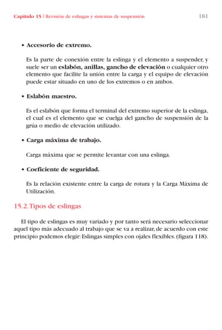 Capítulo 15 I Revisión de eslingas y sistemas de suspensión 181
• Accesorio de extremo.
Es la parte de conexión entre la eslinga y el elemento a suspender, y
suele ser un eslabón, anillas, gancho de elevación o cualquier otro
elemento que facilite la unión entre la carga y el equipo de elevación
puede estar situado en uno de los extremos o en ambos.
• Eslabón maestro.
Es el eslabón que forma el terminal del extremo superior de la eslinga,
el cual es el elemento que se cuelga del gancho de suspensión de la
grúa o medio de elevación utilizado.
• Carga máxima de trabajo.
Carga máxima que se permite levantar con una eslinga.
• Coeficiente de seguridad.
Es la relación existente entre la carga de rotura y la Carga Máxima de
Utilización.
15.2.Tipos de eslingas
El tipo de eslingas es muy variado y por tanto será necesario seleccionar
aquel tipo más adecuado al trabajo que se va a realizar,de acuerdo con este
principio podemos elegir:Eslingas simples con ojales flexibles.(figura 118).
LIBRO CARGA Y DESCARGA AECOM:Maquetación 1 12/12/12 16:59 Página 181
LIBRO CARGA Y DESCARGA AECOM.pdf181 181LIBRO CARGA Y DESCARGA AECOM.pdf181 181 28/1/13 11:52:1828/1/13 11:52:18
 