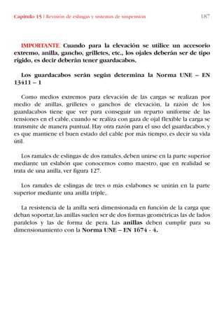 Capítulo 15 I Revisión de eslingas y sistemas de suspensión 187
IMPORTANTE. Cuando para la elevación se utilice un accesorio
extremo, anilla, gancho, grilletes, etc., los ojales deberán ser de tipo
rígido, es decir deberán tener guardacabos.
Los guardacabos serán según determina la Norma UNE – EN
13411 – 1
Como medios extremos para elevación de las cargas se realizan por
medio de anillas, grilletes o ganchos de elevación, la razón de los
guardacabos tiene que ver para conseguir un reparto uniforme de las
tensiones en el cable, cuando se realiza con gaza de ojal flexible la carga se
transmite de manera puntual. Hay otra razón para el uso del guardacabos, y
es que mantiene el buen estado del cable por más tiempo, es decir su vida
útil.
Los ramales de eslingas de dos ramales,deben unirse en la parte superior
mediante un eslabón que conocemos como maestro, que en realidad se
trata de una anilla, ver figura 127.
Los ramales de eslingas de tres o más eslabones se unirán en la parte
superior mediante una anilla triple,.
La resistencia de la anilla será dimensionada en función de la carga que
deban soportar,las anillas suelen ser de dos formas geométricas las de lados
paralelos y las de forma de pera. Las anillas deben cumplir para su
dimensionamiento con la Norma UNE – EN 1674 - 4.
LIBRO CARGA Y DESCARGA AECOM:Maquetación 1 12/12/12 16:59 Página 187
LIBRO CARGA Y DESCARGA AECOM.pdf187 187LIBRO CARGA Y DESCARGA AECOM.pdf187 187 28/1/13 11:52:2028/1/13 11:52:20
 