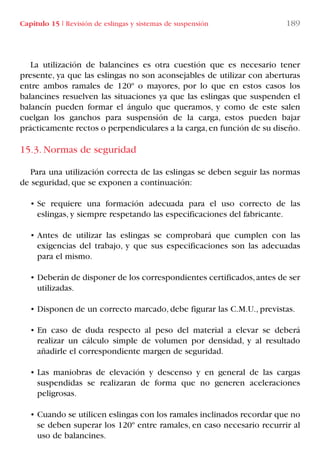Capítulo 15 I Revisión de eslingas y sistemas de suspensión 189
La utilización de balancines es otra cuestión que es necesario tener
presente, ya que las eslingas no son aconsejables de utilizar con aberturas
entre ambos ramales de 120º o mayores, por lo que en estos casos los
balancines resuelven las situaciones ya que las eslingas que suspenden el
balancín pueden formar el ángulo que queramos, y como de este salen
cuelgan los ganchos para suspensión de la carga, estos pueden bajar
prácticamente rectos o perpendiculares a la carga,en función de su diseño.
15.3. Normas de seguridad
Para una utilización correcta de las eslingas se deben seguir las normas
de seguridad, que se exponen a continuación:
• Se requiere una formación adecuada para el uso correcto de las
eslingas, y siempre respetando las especificaciones del fabricante.
• Antes de utilizar las eslingas se comprobará que cumplen con las
exigencias del trabajo, y que sus especificaciones son las adecuadas
para el mismo.
• Deberán de disponer de los correspondientes certificados,antes de ser
utilizadas.
• Disponen de un correcto marcado, debe figurar las C.M.U., previstas.
• En caso de duda respecto al peso del material a elevar se deberá
realizar un cálculo simple de volumen por densidad, y al resultado
añadirle el correspondiente margen de seguridad.
• Las maniobras de elevación y descenso y en general de las cargas
suspendidas se realizaran de forma que no generen aceleraciones
peligrosas.
• Cuando se utilicen eslingas con los ramales inclinados recordar que no
se deben superar los 120º entre ramales, en caso necesario recurrir al
uso de balancines.
LIBRO CARGA Y DESCARGA AECOM:Maquetación 1 12/12/12 16:59 Página 189
LIBRO CARGA Y DESCARGA AECOM.pdf189 189LIBRO CARGA Y DESCARGA AECOM.pdf189 189 28/1/13 11:52:2028/1/13 11:52:20
 