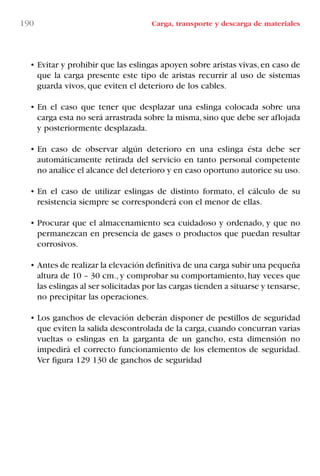 190 Carga, transporte y descarga de materiales
• Evitar y prohibir que las eslingas apoyen sobre aristas vivas, en caso de
que la carga presente este tipo de aristas recurrir al uso de sistemas
guarda vivos, que eviten el deterioro de los cables.
• En el caso que tener que desplazar una eslinga colocada sobre una
carga esta no será arrastrada sobre la misma,sino que debe ser aflojada
y posteriormente desplazada.
• En caso de observar algún deterioro en una eslinga ésta debe ser
automáticamente retirada del servicio en tanto personal competente
no analice el alcance del deterioro y en caso oportuno autorice su uso.
• En el caso de utilizar eslingas de distinto formato, el cálculo de su
resistencia siempre se corresponderá con el menor de ellas.
• Procurar que el almacenamiento sea cuidadoso y ordenado, y que no
permanezcan en presencia de gases o productos que puedan resultar
corrosivos.
• Antes de realizar la elevación definitiva de una carga subir una pequeña
altura de 10 – 30 cm., y comprobar su comportamiento, hay veces que
las eslingas al ser solicitadas por las cargas tienden a situarse y tensarse,
no precipitar las operaciones.
• Los ganchos de elevación deberán disponer de pestillos de seguridad
que eviten la salida descontrolada de la carga,cuando concurran varias
vueltas o eslingas en la garganta de un gancho, esta dimensión no
impedirá el correcto funcionamiento de los elementos de seguridad.
Ver figura 129 130 de ganchos de seguridad
LIBRO CARGA Y DESCARGA AECOM:Maquetación 1 12/12/12 16:59 Página 190
LIBRO CARGA Y DESCARGA AECOM.pdf190 190LIBRO CARGA Y DESCARGA AECOM.pdf190 190 28/1/13 11:52:2128/1/13 11:52:21
 
