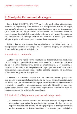 En el REAL DECRETO 487/1997, de 14 de abril, sobre disposiciones
mínimas de seguridad y salud relativas a la manipulación manual de cargas
que entrañe riesgos, en particular dorsolumbares, para los trabajadores
(BOE núm. 97 de 23 de abril) se establecen un adecuado nivel de
protección de la salud de los trabajadores frente a los riesgos derivados de
las condiciones de trabajo, fijando las medidas mínimas que deben
adoptarse para la adecuada protección de los trabajadores.
Entre ellas se encuentran las destinadas a garantizar que de la
manipulación manual de cargas no se deriven riesgos, en particular
dorsolumbares, para los trabajadores.
2.1.Artículo 2. Definición
A efectos de este Real Decreto se entenderá por manipulación manual de
cargas cualquier operación de transporte o sujeción de una carga por parte
de uno o varios trabajadores, como el levantamiento, la colocación, el
empuje, la tracción o el desplazamiento, que por sus características o
condiciones ergonómicas inadecuadas entrañe riesgos, en particular
dorsolumbares, para los trabajadores.
Analizando el contenido de este Artículo 2 del Real Decreto queda claro
que no solo se contempla la manipulación de cargas como el levantamiento
de pesos, sino que es mucho más amplio, y hace referencia a la colocación
– empuje – tracción – desplazamiento, haciendo hincapié en que esas
operaciones reúnan unas condiciones ergonómicas adecuadas, que no
puedan ser causa de lesiones dorsolumbares.
2.2.Artículo 3. Obligaciones generales del empresario
1. El empresario deberá adoptar las medidas técnicas u organizativas
necesarias para evitar la manipulación manual de las cargas, en
especial mediante la utilización de equipos para el manejo mecánico
de las mismas, sea de forma automática o controlada por el trabajador.
2. Manipulación manual de cargas
Capítulo 2 I Manipulación manual de cargas 19
LIBRO CARGA Y DESCARGA AECOM:Maquetación 1 12/12/12 16:57 Página 19
LIBRO CARGA Y DESCARGA AECOM.pdf19 19LIBRO CARGA Y DESCARGA AECOM.pdf19 19 28/1/13 11:51:2428/1/13 11:51:24
 