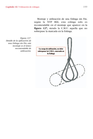 Capítulo 16 I Utilización de eslingas 199
Montaje y utilización de una Eslinga sin Fin,
según la NTP 866, esta eslinga solo es
recomendable en el montaje que aparece en la
figura 137, siendo la C.M.U. aquella que no
sobrepase la marcada en la Eslinga.
Figura 137.
Detalle de la aplicación de
una Eslinga sin Fin, este
montaje es el único
recomendable de
utilización.
LIBRO CARGA Y DESCARGA AECOM:Maquetación 1 12/12/12 16:59 Página 199
LIBRO CARGA Y DESCARGA AECOM.pdf199 199LIBRO CARGA Y DESCARGA AECOM.pdf199 199 28/1/13 11:52:2328/1/13 11:52:23
 