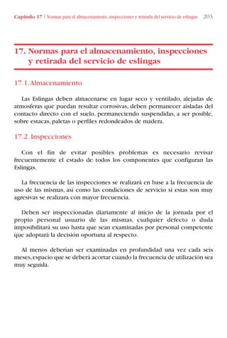 Capítulo 17 I Normas para el almacenamiento,inspecciones y retirada del servicio de eslingas 203
17.1.Almacenamiento
Las Eslingas deben almacenarse en lugar seco y ventilado, alejadas de
atmosferas que puedan resultar corrosivas, deben permanecer aisladas del
contacto directo con el suelo, permaneciendo suspendidas, a ser posible,
sobre estacas, paletas o perfiles redondeados de madera.
17.2. Inspecciones
Con el fin de evitar posibles problemas es necesario revisar
frecuentemente el estado de todos los componentes que configuran las
Eslingas.
La frecuencia de las inspecciones se realizará en base a la frecuencia de
uso de las mismas, así como las condiciones de servicio si estas son muy
agresivas se realizara con mayor frecuencia.
Deben ser inspeccionadas diariamente al inicio de la jornada por el
propio personal usuario de las mismas, cualquier defecto o duda
imposibilitará su uso hasta que sean examinadas por personal competente
que adoptará la decisión oportuna al respecto.
Al menos deberían ser examinadas en profundidad una vez cada seis
meses,espacio que se deberá acortar cuando la frecuencia de utilización sea
muy seguida.
17. Normas para el almacenamiento, inspecciones
y retirada del servicio de eslingas
LIBRO CARGA Y DESCARGA AECOM:Maquetación 1 12/12/12 16:59 Página 203
LIBRO CARGA Y DESCARGA AECOM.pdf203 203LIBRO CARGA Y DESCARGA AECOM.pdf203 203 28/1/13 11:52:2428/1/13 11:52:24
 