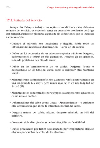 204 Carga, transporte y descarga de materiales
17.3. Retirada del Servicio
Aunque las Eslingas trabajen en óptimas condiciones estas deberían
retirarse del servicio, es necesario tener en cuenta los problemas de fatiga
del material,cuando se produzca alguna de las condiciones que se incluyen
a continuación:
• Cuando el marcado sea inexistente o ilegible. Sobre todo las
Informaciones relativas a Identificación – Carga de utilización.
• Daños en los accesorios de los extremos superior o inferior. Desgaste,
deformaciones o fisuras en sus elementos. Defectos en los ganchos,
faltas de pestillos o defectos de cierre.
• Daños en las terminaciones de los cables. Desgaste, fisuras o
deshilachado de los hilos del cable, cocas o cualquier otro problema
visible.
• Alambres rotos aleatoriamente, seis alambres rotos aleatoriamente en
una longitud de 6 x d (Ø), pero nunca más de 14 en una longitud de
14 x d (Ø).
• Alambres rotos concentrados,por ejemplo 3 alambres rotos adyacentes
en un mismo cordón.
• Deformaciones del cable como: Cocas – Aplastamientos – o cualquier
otra deformación que altere la estructura normal del cable.
• Desgaste natural del cable, máximo desgaste admitido un 10% del
diámetro.
• Corrosión del cable, picaduras de los hilos, falta de flexibilidad.
• Daños producidos por haber sido afectado por temperaturas altas, se
observa por cambio de color de los alambres.
LIBRO CARGA Y DESCARGA AECOM:Maquetación 1 12/12/12 16:59 Página 204
LIBRO CARGA Y DESCARGA AECOM.pdf204 204LIBRO CARGA Y DESCARGA AECOM.pdf204 204 28/1/13 11:52:2428/1/13 11:52:24
 