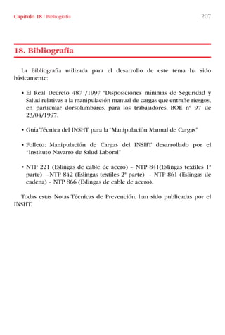 Capítulo 18 I Bibliografía 207
La Bibliografía utilizada para el desarrollo de este tema ha sido
básicamente:
• El Real Decreto 487 /1997 “Disposiciones mínimas de Seguridad y
Salud relativas a la manipulación manual de cargas que entrañe riesgos,
en particular dorsolumbares, para los trabajadores. BOE nº 97 de
23/04/1997.
• Guía Técnica del INSHT para la “Manipulación Manual de Cargas”
• Folleto: Manipulación de Cargas del INSHT desarrollado por el
“Instituto Navarro de Salud Laboral”
• NTP 221 (Eslingas de cable de acero) – NTP 841(Eslingas textiles 1ª
parte) –NTP 842 (Eslingas textiles 2ª parte) – NTP 861 (Eslingas de
cadena) – NTP 866 (Eslingas de cable de acero).
Todas estas Notas Técnicas de Prevención, han sido publicadas por el
INSHT.
18. Bibliografía
LIBRO CARGA Y DESCARGA AECOM:Maquetación 1 12/12/12 16:59 Página 207
LIBRO CARGA Y DESCARGA AECOM.pdf207 207LIBRO CARGA Y DESCARGA AECOM.pdf207 207 28/1/13 11:52:2428/1/13 11:52:24
 