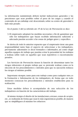 La información suministrada deberá incluir indicaciones generales y las
precisiones que sean posibles sobre el peso de las cargas y, cuando el
contenido de un embalaje esté descentrado, sobre su centro de gravedad o
lado más pesado.
En el punto 3 del ya referido art. 15 de la Ley de Prevención se dice:
3. El empresario adoptará las medidas necesarias a fin de garantizar que
sólo los trabajadores que hayan recibido información suficiente y
adecuada puedan acceder a las zonas de peligro grave y específico.
Se deriva de todo lo anterior expuesto que el empresario tiene una gran
responsabilidad tanto bajo el aspecto de seleccionar a los trabajadores,
previamente adiestrados es decir formados e informados, así como elegir
aquellos equipos de trabajo que puedan evitar la penosidad de los trabajos
a realizar, sobre todo en aquellos que sean repetitivos o excesivamente
pesados.
Los Servicios de Prevención tienen la función de determinar tanto los
riesgos inherentes al propio trabajo que se pretende realizar, como en la
elección de los procedimientos y métodos para que su ejecución reduzca
los riesgos al mínimo posible.
Importante siempre,tanto para este trabajo como para cualquier otro,es
la Formación e Información de los trabajadores, de forma que en todo
momento conozcan los procedimientos y métodos establecidos para su
realización.
Estas medidas deben ir acompañadas de una selección de los
trabajadores en función de las características del trabajo.
Al mismo tiempo el diseño de las instalaciones,envases,zonas de acopio,
etc.,se realizarán de forma que sean lo más ergonómicas posible,de manera
que se simplifiquen al máximo los esfuerzos.
Capítulo 2 I Manipulación manual de cargas 21
LIBRO CARGA Y DESCARGA AECOM:Maquetación 1 12/12/12 16:57 Página 21
LIBRO CARGA Y DESCARGA AECOM.pdf21 21LIBRO CARGA Y DESCARGA AECOM.pdf21 21 28/1/13 11:51:2428/1/13 11:51:24
 