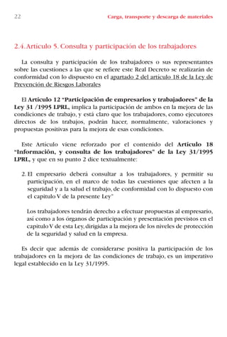 2.4.Artículo 5. Consulta y participación de los trabajadores
La consulta y participación de los trabajadores o sus representantes
sobre las cuestiones a las que se refiere este Real Decreto se realizarán de
conformidad con lo dispuesto en el apartado 2 del artículo 18 de la Ley de
Prevención de Riesgos Laborales
El Artículo 12 “Participación de empresarios y trabajadores” de la
Ley 31 /1995 LPRL, implica la participación de ambos en la mejora de las
condiciones de trabajo, y está claro que los trabajadores, como ejecutores
directos de los trabajos, podrán hacer, normalmente, valoraciones y
propuestas positivas para la mejora de esas condiciones.
Este Artículo viene reforzado por el contenido del Artículo 18
“Información, y consulta de los trabajadores” de la Ley 31/1995
LPRL, y que en su punto 2 dice textualmente:
2. El empresario deberá consultar a los trabajadores, y permitir su
participación, en el marco de todas las cuestiones que afecten a la
seguridad y a la salud el trabajo, de conformidad con lo dispuesto con
el capitulo V de la presente Ley”
Los trabajadores tendrán derecho a efectuar propuestas al empresario,
así como a los órganos de participación y presentación previstos en el
capituloV de esta Ley,dirigidas a la mejora de los niveles de protección
de la seguridad y salud en la empresa.
Es decir que además de considerarse positiva la participación de los
trabajadores en la mejora de las condiciones de trabajo, es un imperativo
legal establecido en la Ley 31/1995.
22 Carga, transporte y descarga de materiales
LIBRO CARGA Y DESCARGA AECOM:Maquetación 1 12/12/12 16:57 Página 22
LIBRO CARGA Y DESCARGA AECOM.pdf22 22LIBRO CARGA Y DESCARGA AECOM.pdf22 22 28/1/13 11:51:2528/1/13 11:51:25
 
