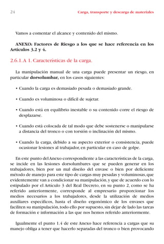 Vamos a comentar el alcance y contenido del mismo.
ANEXO: Factores de Riesgo a los que se hace referencia en los
Artículos 3.2 y 4.
2.6.1.A 1. Características de la carga.
La manipulación manual de una carga puede presentar un riesgo, en
particular dorsolumbar, en los casos siguientes:
• Cuando la carga es demasiado pesada o demasiado grande.
• Cuando es voluminosa o difícil de sujetar.
• Cuando está en equilibrio inestable o su contenido corre el riesgo de
desplazarse.
• Cuando está colocada de tal modo que debe sostenerse o manipularse
a distancia del tronco o con torsión o inclinación del mismo.
• Cuando la carga, debido a su aspecto exterior o consistencia, puede
ocasionar lesiones al trabajador, en particular en caso de golpe.
En este punto delAnexo correspondiente a las características de la carga,
se incide en las lesiones dorsolumbares que se pueden generar en los
trabajadores, bien por un mal diseño del envase o bien por deficiente
método de manejo para este tipo de cargas muy pesadas y voluminosas,que
evidentemente van a condicionar su manipulación,y que de acuerdo con lo
estipulado por el Artículo 3 del Real Decreto, en su punto 2, como se ha
referido anteriormente, corresponde al empresario proporcionar los
medios necesarios a los trabajadores, desde la utilización de medios
auxiliares específicos, hasta el diseño ergonómico de los envases que
faciliten su manipulación,todo ello por supuesto,sin dejar de lado las tareas
de formación e información a las que nos hemos referido anteriormente.
Igualmente el punto 1.4 de este Anexo hace referencia a cargas que su
manejo obliga a tener que hacerlo separadas del tronco o bien provocando
24 Carga, transporte y descarga de materiales
LIBRO CARGA Y DESCARGA AECOM:Maquetación 1 12/12/12 16:57 Página 24
LIBRO CARGA Y DESCARGA AECOM.pdf24 24LIBRO CARGA Y DESCARGA AECOM.pdf24 24 28/1/13 11:51:2628/1/13 11:51:26
 