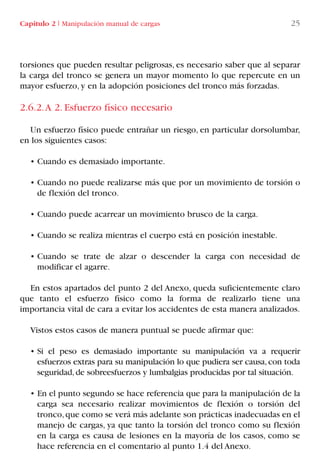 torsiones que pueden resultar peligrosas, es necesario saber que al separar
la carga del tronco se genera un mayor momento lo que repercute en un
mayor esfuerzo, y en la adopción posiciones del tronco más forzadas.
2.6.2.A 2. Esfuerzo físico necesario
Un esfuerzo físico puede entrañar un riesgo, en particular dorsolumbar,
en los siguientes casos:
• Cuando es demasiado importante.
• Cuando no puede realizarse más que por un movimiento de torsión o
de flexión del tronco.
• Cuando puede acarrear un movimiento brusco de la carga.
• Cuando se realiza mientras el cuerpo está en posición inestable.
• Cuando se trate de alzar o descender la carga con necesidad de
modificar el agarre.
En estos apartados del punto 2 del Anexo, queda suficientemente claro
que tanto el esfuerzo físico como la forma de realizarlo tiene una
importancia vital de cara a evitar los accidentes de esta manera analizados.
Vistos estos casos de manera puntual se puede afirmar que:
• Si el peso es demasiado importante su manipulación va a requerir
esfuerzos extras para su manipulación lo que pudiera ser causa,con toda
seguridad,de sobreesfuerzos y lumbalgias producidas por tal situación.
• En el punto segundo se hace referencia que para la manipulación de la
carga sea necesario realizar movimientos de flexión o torsión del
tronco,que como se verá más adelante son prácticas inadecuadas en el
manejo de cargas, ya que tanto la torsión del tronco como su flexión
en la carga es causa de lesiones en la mayoría de los casos, como se
hace referencia en el comentario al punto 1.4 del Anexo.
Capítulo 2 I Manipulación manual de cargas 25
LIBRO CARGA Y DESCARGA AECOM:Maquetación 1 12/12/12 16:57 Página 25
LIBRO CARGA Y DESCARGA AECOM.pdf25 25LIBRO CARGA Y DESCARGA AECOM.pdf25 25 28/1/13 11:51:2628/1/13 11:51:26
 