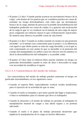 • El punto 2.3 dice:“Cuando pueda acarrear un movimiento brusco de la
carga”,está dentro de los puntos que se considera pueden ser causa de
entrañar un riesgo dorsolumbares, está claro que un movimiento
brusco de la carga,además de provocar la posible desestabilización del
trabajador, pudiendo ser causa de caídas, va a generar una aceleración
de la carga lo que se va a traducir en el manejo de una carga de mayor
peso, exigiendo un esfuerzo mayor, lo que evidentemente repercutirá,
de manera muy directa, en posible causa de una lesión.
• El punto 2.4 dice:“Cuando se realiza estando el cuerpo en una posición
inestable”,es el mismo caso comentado para el punto 1.3,la diferencia
con aquel es que dicho punto se trata de carga inestable,y en el que se
está comentando en este punto lo que es inestable es la posición del
cuerpo del manipulador, en ambos casos los efectos son los mismos es
decir la desestabilización del trabajador y su posible caída.
• El punto 2.5 dice: Que el esfuerzo físico puede entrañar un riesgo, en
particular dorsolumbar cuando se trate de alzar o descender la carga
con necesidad de modificar el agarre.
2.6.3.A 3. Características del medio de trabajo
Las características del medio de trabajo pueden aumentar el riesgo, en
particular dorsolumbares, en los siguientes casos:
• Cuando el espacio libre, especialmente vertical, resulta insuficiente
para el ejercicio de la actividad de que se trate.
• Cuando el suelo es irregular,y por tanto,puede dar lugar a tropezones,
ó bien es resbaladizo para el calzado que lleve el trabajador.
• Cuando la situación o el medio de trabajo no permite al trabajador la
manipulación manual de cargas a una altura segura y en postura
adecuada.
• Cuando el suelo o el plano de trabajo presentan desniveles que
implican la manipulación de la carga en niveles diferentes.
26 Carga, transporte y descarga de materiales
LIBRO CARGA Y DESCARGA AECOM:Maquetación 1 12/12/12 16:57 Página 26
LIBRO CARGA Y DESCARGA AECOM.pdf26 26LIBRO CARGA Y DESCARGA AECOM.pdf26 26 28/1/13 11:51:2728/1/13 11:51:27
 