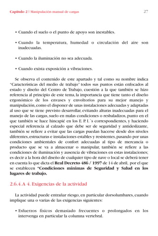 • Cuando el suelo o el punto de apoyo son inestables.
• Cuando la temperatura, humedad o circulación del aire son
inadecuadas.
• Cuando la iluminación no sea adecuada.
• Cuando exista exposición a vibraciones.
Se observa el contenido de este apartado y tal como su nombre indica
“Características del medio de trabajo” todos sus puntos están enfocados al
estado y diseño del Centro de Trabajo, cuestión a la que también se hizo
referencia al principio de este tema, la importancia que tiene tanto el diseño
ergonómico de los envases y envoltorios para su mejor manejo y
manipulación,como el disponer de unas instalaciones adecuadas y adaptadas
al uso que se tiene previsto desarrollar, evitando alturas inadecuadas para el
manejo de las cargas, suelo en malas condiciones o resbaladizos, punto en el
que también se hace hincapié en los E. P. I.´s correspondientes, y haciendo
especial referencia al calzado que debe ser de seguridad y antideslizante,
también se refiere a evitar que las cargas puedan hacerse desde dos niveles
diferentes,estructuras e instalaciones estables y resistentes,pasando por unas
condiciones ambientales de confort adecuadas al tipo de mercancía o
producto que se va a almacenar o manipular, también se refiere a las
condiciones de iluminación y ausencia de vibraciones en estas instalaciones;
es decir a la hora del diseño de cualquier tipo de nave o local se deberá tener
en cuenta lo que dicta el Real Decreto 486 / 1997 de 14 de abril, por el que
se establecen “Condiciones mínimas de Seguridad y Salud en los
lugares de trabajo.
2.6.4.A 4. Exigencias de la actividad
La actividad puede entrañar riesgo, en particular dorsolumbares, cuando
implique una o varias de las exigencias siguientes:
• Esfuerzos físicos demasiado frecuentes o prolongados en los
intervenga en particular la columna vertebral.
Capítulo 2 I Manipulación manual de cargas 27
LIBRO CARGA Y DESCARGA AECOM:Maquetación 1 12/12/12 16:57 Página 27
LIBRO CARGA Y DESCARGA AECOM.pdf27 27LIBRO CARGA Y DESCARGA AECOM.pdf27 27 28/1/13 11:51:2728/1/13 11:51:27
 