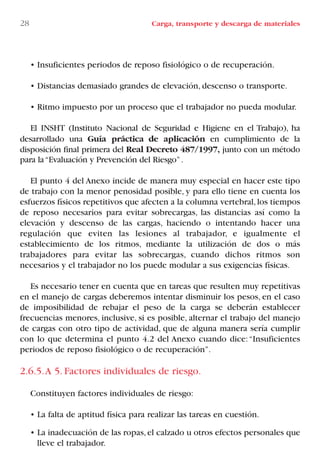 • Insuficientes periodos de reposo fisiológico o de recuperación.
• Distancias demasiado grandes de elevación, descenso o transporte.
• Ritmo impuesto por un proceso que el trabajador no pueda modular.
El INSHT (Instituto Nacional de Seguridad e Higiene en el Trabajo), ha
desarrollado una Guía práctica de aplicación en cumplimiento de la
disposición final primera del Real Decreto 487/1997, junto con un método
para la“Evaluación y Prevención del Riesgo”.
El punto 4 del Anexo incide de manera muy especial en hacer este tipo
de trabajo con la menor penosidad posible, y para ello tiene en cuenta los
esfuerzos físicos repetitivos que afecten a la columna vertebral,los tiempos
de reposo necesarios para evitar sobrecargas, las distancias así como la
elevación y descenso de las cargas, haciendo o intentando hacer una
regulación que eviten las lesiones al trabajador, e igualmente el
establecimiento de los ritmos, mediante la utilización de dos o más
trabajadores para evitar las sobrecargas, cuando dichos ritmos son
necesarios y el trabajador no los puede modular a sus exigencias físicas.
Es necesario tener en cuenta que en tareas que resulten muy repetitivas
en el manejo de cargas deberemos intentar disminuir los pesos, en el caso
de imposibilidad de rebajar el peso de la carga se deberán establecer
frecuencias menores, inclusive, si es posible, alternar el trabajo del manejo
de cargas con otro tipo de actividad, que de alguna manera sería cumplir
con lo que determina el punto 4.2 del Anexo cuando dice:“Insuficientes
periodos de reposo fisiológico o de recuperación”.
2.6.5.A 5. Factores individuales de riesgo.
Constituyen factores individuales de riesgo:
• La falta de aptitud física para realizar las tareas en cuestión.
• La inadecuación de las ropas,el calzado u otros efectos personales que
lleve el trabajador.
28 Carga, transporte y descarga de materiales
LIBRO CARGA Y DESCARGA AECOM:Maquetación 1 12/12/12 16:57 Página 28
LIBRO CARGA Y DESCARGA AECOM.pdf28 28LIBRO CARGA Y DESCARGA AECOM.pdf28 28 28/1/13 11:51:2728/1/13 11:51:27
 