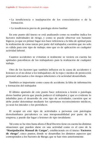 Capítulo 2 I Manipulación manual de cargas 29
• La insuficiencia o inadaptación de los conocimientos o de la
formación.
• La insuficiencia previa de patología dorso lumbar.
En este punto del Anexo se está analizando como su nombre indica los
factores individuales de riesgo, y como se puede observar son bastante
lógicos,ya que en primer lugar nos hace referencia a la falta de aptitud para
la realización de estas tareas por parte del trabajador, cuestión que no solo
es válida para este tipo de trabajo, sino que es de aplicación en cualquier
actividad laboral.
Cuantos accidentes se evitarían si realmente se tuviera en cuenta las
aptitudes psicofísicas de los trabajadores para la realización de cualquier
trabajo.
Otro de los factores que también influyen en la causa de accidentes y
lesiones es el no dotar a los trabajadores,de la ropa y medios de protección
personal adecuados a los riesgos inherentes a la actividad desarrollada.
También es importante como causa de accidente, la falta de información
y formación del trabajador.
El último apartado de este punto hace referencia a lesión o patología
dorso lumbar previa que pueda padecer el trabajador, y que es evidente lo
inhabilita para el desarrollo de este tipo de actividades, cuestión que se
debe poder determinar mediante los oportunos reconocimiento médicos,
ya sean los iniciales o los periódicos.
El ocupar en este tipo de actividades a personas con patologías
dorsolumbares prevalentes es una irresponsabilidad por parte de la
empresa, y puede dar lugar a lesiones de tipo invalidante.
Tal como se ha visto hasta ahora el Real Decreto tiene en cuenta las distintas
situaciones que pueden darse en una actividad como es el caso de la
“Manipulación Manual de Cargas”, estableciendo en el Anexo “Factores
de riesgo”, cinco puntos, donde se desarrollan los distintos aspectos que
corresponden a los Factores de Riesgo,que se han visto anteriormente.
LIBRO CARGA Y DESCARGA AECOM:Maquetación 1 12/12/12 16:57 Página 29
LIBRO CARGA Y DESCARGA AECOM.pdf29 29LIBRO CARGA Y DESCARGA AECOM.pdf29 29 28/1/13 11:51:2828/1/13 11:51:28
 