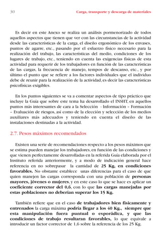 30 Carga, transporte y descarga de materiales
Es decir en este Anexo se realiza un análisis pormenorizado de todos
aquellos aspectos que tienen que ver con las circunstancias de la actividad
desde las características de la carga, el diseño ergonómico de los envases,
puntos de agarre, etc., pasando por el esfuerzo físico necesario para la
realización del trabajo, las características del medio, condiciones de los
lugares de trabajo, etc., teniendo en cuenta las exigencias físicas de esta
actividad para requerir de los trabajadores en función de las características
de las cargas, la frecuencia de manejo, tempos de descanso, etc., y por
último el punto que se refiere a los factores individuales que el individuo
debe de reunir para la realización de la actividad,es decir las características
psicofísicas exigibles.
En los puntos siguientes se va a comentar aspectos de tipo práctico que
incluye la Guía que sobre este tema ha desarrollado el INSHT, en aquellos
puntos más interesantes de cara a la Selección - Información – Formación
– Evaluación de riesgos, así como de la elección y selección de los medios
auxiliares más adecuados y teniendo en cuenta el diseño de las
instalaciones destinadas a la actividad.
2.7. Pesos máximos recomendados
Existen una serie de recomendaciones respecto a los pesos máximos que
se estima pueden manejar los trabajadores, en función de las condiciones y
que vienen perfectamente desarrolladas en la referida Guía elaborada por el
Instituto referida anteriormente, y a modo de indicación general hace
referencia en no sobrepasar la cantidad de 25 Kg, en condiciones
favorables. No obstante establece unas diferencias para el caso de que
quien manejen las cargas corresponda con una población de personas
mayores, jóvenes o mujeres, y en este caso lo que se hace es aplicar un
coeficiente corrector del 0,6, con lo que las cargas manejadas por
estas poblaciones no deberían superar los 15 Kg.
También refiere que en el caso de trabajadores bien físicamente y
entrenados la carga máxima podría llegar a los 40 Kg., siempre que
esta manipulación fuera puntual o esporádica, y que las
condiciones de trabajo resultaran favorables, lo que equivale a
introducir un factor corrector de 1,6 sobre la referencia de los 25 Kg.
LIBRO CARGA Y DESCARGA AECOM:Maquetación 1 12/12/12 16:57 Página 30
LIBRO CARGA Y DESCARGA AECOM.pdf30 30LIBRO CARGA Y DESCARGA AECOM.pdf30 30 28/1/13 11:51:2828/1/13 11:51:28
 