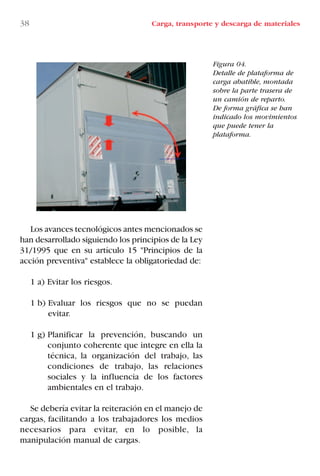 Los avances tecnológicos antes mencionados se
han desarrollado siguiendo los principios de la Ley
31/1995 que en su artículo 15 "Principios de la
acción preventiva" establece la obligatoriedad de:
1 a) Evitar los riesgos.
1 b) Evaluar los riesgos que no se puedan
evitar.
1 g) Planificar la prevención, buscando un
conjunto coherente que integre en ella la
técnica, la organización del trabajo, las
condiciones de trabajo, las relaciones
sociales y la influencia de los factores
ambientales en el trabajo.
Se debería evitar la reiteración en el manejo de
cargas, facilitando a los trabajadores los medios
necesarios para evitar, en lo posible, la
manipulación manual de cargas.
38 Carga, transporte y descarga de materiales
Figura 04.
Detalle de plataforma de
carga abatible, montada
sobre la parte trasera de
un camión de reparto.
De forma gráfica se han
indicado los movimientos
que puede tener la
plataforma.
LIBRO CARGA Y DESCARGA AECOM:Maquetación 1 12/12/12 16:57 Página 38
LIBRO CARGA Y DESCARGA AECOM.pdf38 38LIBRO CARGA Y DESCARGA AECOM.pdf38 38 28/1/13 11:51:3128/1/13 11:51:31
 