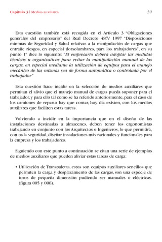 Esta cuestión también está recogida en el Artículo 3 “Obligaciones
generales del empresario” del Real Decreto 487/ 1997 “Disposiciones
mínimas de Seguridad y Salud relativas a la manipulación de cargas que
entrañe riesgos, en especial dorsolumbares, para los trabajadores”, en su
punto 1º dice lo siguiente: “El empresario deberá adoptar las medidas
técnicas u organizativas para evitar la manipulación manual de las
cargas, en especial mediante la utilización de equipos para el manejo
mecánico de las mismas sea de forma automática o controlada por el
trabajador”
Esta cuestión hace incidir en la selección de medios auxiliares que
permitan el alivio que el manejo manual de cargas pueda suponer para el
trabajador,y para ello tal como se ha referido anteriormente,para el caso de
los camiones de reparto hay que contar, hoy día existen, con los medios
auxiliares que faciliten estas tareas.
Volviendo a incidir en la importancia que en el diseño de las
instalaciones destinadas a almacenes, deben tener los ergonomistas
trabajando en conjunto con los Arquitectos e Ingenieros, lo que permitirá,
con toda seguridad, diseñar instalaciones más racionales y funcionales para
la empresa y los trabajadores.
Siguiendo con este punto a continuación se citan una serie de ejemplos
de medios auxiliares que pueden aliviar estas tareas de carga:
• Utilización de Transpaletas, estos son equipos auxiliares sencillos que
permiten la carga y desplazamiento de las cargas, son una especie de
toros de pequeña dimensión pudiendo ser manuales o eléctricas.
(figura 005 y 006).
Capítulo 3 I Medios auxiliares 39
LIBRO CARGA Y DESCARGA AECOM:Maquetación 1 12/12/12 16:57 Página 39
LIBRO CARGA Y DESCARGA AECOM.pdf39 39LIBRO CARGA Y DESCARGA AECOM.pdf39 39 28/1/13 11:51:3228/1/13 11:51:32
 