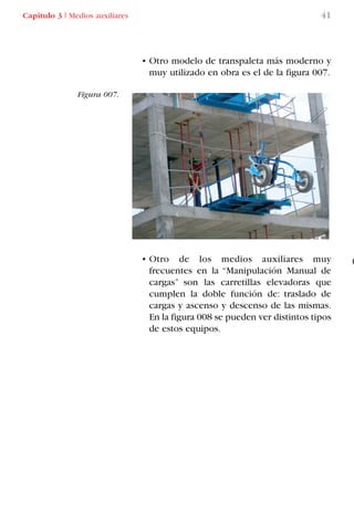 • Otro modelo de transpaleta más moderno y
muy utilizado en obra es el de la figura 007.
• Otro de los medios auxiliares muy
frecuentes en la “Manipulación Manual de
cargas” son las carretillas elevadoras que
cumplen la doble función de: traslado de
cargas y ascenso y descenso de las mismas.
En la figura 008 se pueden ver distintos tipos
de estos equipos.
Figura 007.
Capítulo 3 I Medios auxiliares 41
LIBRO CARGA Y DESCARGA AECOM:Maquetación 1 14/12/12 09:43 Página 41
LIBRO CARGA Y DESCARGA AECOM.pdf41 41LIBRO CARGA Y DESCARGA AECOM.pdf41 41 28/1/13 11:51:3228/1/13 11:51:32
 