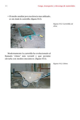 • El medio auxiliar por excelencia mas utilizado,
es sin duda la carretilla.(figura 012).
Modernamente la carretilla ha evolucionado al
llamado “chino” más versátil y que permite
elevarla con medios mecánicos. (figura 013).
Figura 012. Carretilla de
obra.
Figura 013. Chino.
44 Carga, transporte y descarga de materiales
LIBRO CARGA Y DESCARGA AECOM:Maquetación 1 12/12/12 16:57 Página 44
LIBRO CARGA Y DESCARGA AECOM.pdf44 44LIBRO CARGA Y DESCARGA AECOM.pdf44 44 28/1/13 11:51:3328/1/13 11:51:33
 