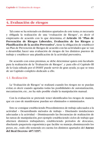 Tal como se ha reiterado en distintos apartados de este tema,es necesaria
y obligada la realización de una “evaluación de Riesgos”, es decir el
empresario de acuerdo con lo que determina, el Artículo 16 “Plan de
Prevención de Riesgos Laborales, Evaluación de los Riesgos y
Planificación de la acción Preventiva”, tiene la obligación de establecer
un Plan de Prevención de Riesgos de acuerdo con las actividades que se van
a desarrollar, hacer una evaluación de riesgos de los distintos puestos de
trabajo y establecer una planificación de la actividad preventiva.
De acuerdo con estas premisas, se debe determinar quien está facultado
para la realización de la “Evaluación de Riesgos”, y para ello el Capítulo III
de la Guía editada por el INSHT puede servir de gran ayuda, ya que se trata
de un Capítulo completo dedicado a ello.
4.1. Realización
La “Evaluación de Riesgos” se realizará cuando los riesgos no se puedan
evitar, es decir cuando agotadas todas las posibilidades de automatización,
mecanización, etc., no ha sido posible eludir la manipulación manual.
Con la evaluación se pretende tener identificados los riesgos de manera
que en caso de manifestarse puedan ser eliminados o minimizados.
Esto se consigue estableciendo Procedimientos de trabajo adecuados a la
actividad – Desarrollando métodos de trabajo – Diseñando instalaciones
adecuadas a la actividad – Disminuyendo las frecuencias de realización de
las tareas de manipulación,por ejemplo:estableciendo ciclos de trabajo que
alternen distintos trabajadores, estableciendo periodos de descanso,
diseñando paquetería ergonómica que facilite su manejo, disminuyendo los
pesos, etc., todo ello teniendo en cuenta los distintos apartados del Anexo
del Real Decreto 487/1997.
4. Evaluación de riesgos
Capítulo 4 I Evaluación de riesgos 47
LIBRO CARGA Y DESCARGA AECOM:Maquetación 1 12/12/12 16:57 Página 47
LIBRO CARGA Y DESCARGA AECOM.pdf47 47LIBRO CARGA Y DESCARGA AECOM.pdf47 47 28/1/13 11:51:3428/1/13 11:51:34
 