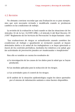 4.2. Revisión
No obstante conviene recordar que una Evaluación no es para siempre,
sino que será necesario revisarla y modificarla cuando se produzcan
cambios en las condiciones de trabajo.
La revisión de la evaluación se hará cuando se dan las situaciones de los
Artículos 16 de la Ley 31/1995 LPRL y el Artículo 6 del Real Decreto 39
/1997“Reglamento de los Servicios de Prevención”lo dejan bastante claro:
“Las evaluaciones de riesgos se actualizarán cuando cambien las
condiciones de trabajo e igualmente se revisarán cuando se hayan
detectados daños a la salud de los trabajadores o se haya apreciado a
través de los controles periódicos, incluidos los relativos a la salud, que
las actividades de prevención pueden ser inadecuadas o insuficientes”
Para ello se tendrán en cuenta los resultados de:
a) La investigación de las causas de los daños para la salud que se hayan
producido.
b) Las medidas aplicadas para la reducción de los riesgos.
c) Las actividades para el control de los riesgos.
d) El análisis de la situación epidemiológica según los datos aportados
por el sistema de información sanitaria u otras fuentes disponibles.
48 Carga, transporte y descarga de materiales
LIBRO CARGA Y DESCARGA AECOM:Maquetación 1 12/12/12 16:57 Página 48
LIBRO CARGA Y DESCARGA AECOM.pdf48 48LIBRO CARGA Y DESCARGA AECOM.pdf48 48 28/1/13 11:51:3428/1/13 11:51:34
 