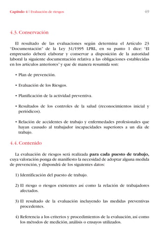 4.3. Conservación
El resultado de las evaluaciones según determina el Artículo 23
“Documentación” de la Ley 31/1995 LPRL, en su punto 1 dice: “El
empresario deberá elaborar y conservar a disposición de la autoridad
laboral la siguiente documentación relativa a las obligaciones establecidas
en los artículos anteriores” y que de manera resumida son:
• Plan de prevención.
• Evaluación de los Riesgos.
• Planificación de la actividad preventiva.
• Resultados de los controles de la salud (reconocimientos inicial y
periódicos).
• Relación de accidentes de trabajo y enfermedades profesionales que
hayan causado al trabajador incapacidades superiores a un día de
trabajo.
4.4. Contenido
La evaluación de riesgos será realizada para cada puesto de trabajo,
cuya valoración ponga de manifiesto la necesidad de adoptar alguna medida
de prevención, y dispondrá de los siguientes datos:
1) Identificación del puesto de trabajo.
2) El riesgo o riesgos existentes así como la relación de trabajadores
afectados.
3) El resultado de la evaluación incluyendo las medidas preventivas
procedentes.
4) Referencia a los criterios y procedimientos de la evaluación, así como
los métodos de medición, análisis o ensayos utilizados.
Capítulo 4 I Evaluación de riesgos 49
LIBRO CARGA Y DESCARGA AECOM:Maquetación 1 12/12/12 16:57 Página 49
LIBRO CARGA Y DESCARGA AECOM.pdf49 49LIBRO CARGA Y DESCARGA AECOM.pdf49 49 28/1/13 11:51:3528/1/13 11:51:35
 