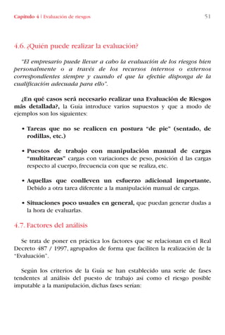 4.6. ¿Quién puede realizar la evaluación?
“El empresario puede llevar a cabo la evaluación de los riesgos bien
personalmente o a través de los recursos internos o externos
correspondientes siempre y cuando el que la efectúe disponga de la
cualificación adecuada para ello”.
¿En qué casos será necesario realizar una Evaluación de Riesgos
más detallada?, la Guía introduce varios supuestos y que a modo de
ejemplos son los siguientes:
• Tareas que no se realicen en postura “de pie” (sentado, de
rodillas, etc.)
• Puestos de trabajo con manipulación manual de cargas
“multitareas” cargas con variaciones de peso, posición d las cargas
respecto al cuerpo, frecuencia con que se realiza, etc.
• Aquellas que conlleven un esfuerzo adicional importante.
Debido a otra tarea diferente a la manipulación manual de cargas.
• Situaciones poco usuales en general, que puedan generar dudas a
la hora de evaluarlas.
4.7. Factores del análisis
Se trata de poner en práctica los factores que se relacionan en el Real
Decreto 487 / 1997, agrupados de forma que faciliten la realización de la
“Evaluación”.
Según los criterios de la Guía se han establecido una serie de fases
tendentes al análisis del puesto de trabajo así como el riesgo posible
imputable a la manipulación, dichas fases serían:
Capítulo 4 I Evaluación de riesgos 51
LIBRO CARGA Y DESCARGA AECOM:Maquetación 1 12/12/12 16:57 Página 51
LIBRO CARGA Y DESCARGA AECOM.pdf51 51LIBRO CARGA Y DESCARGA AECOM.pdf51 51 28/1/13 11:51:3528/1/13 11:51:35
 