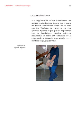 - AGARRE REGULAR.
Si la carga dispone de asas o hendiduras que
no sean tan óptimas,de manera que el agarre
no resulte confortable, como en el caso
anterior. También se incluyen en este
apartado aquellas cargas que sin disponer de
asas o hendiduras, puedan sujetarse
flexionando la mano 90º alrededor de la
carga,es decir formando una escuadra con el
borde la carga, (figura 021).
Figura 021.
Agarre regular.
Capítulo 4 I Evaluación de riesgos 59
LIBRO CARGA Y DESCARGA AECOM:Maquetación 1 12/12/12 16:57 Página 59
LIBRO CARGA Y DESCARGA AECOM.pdf59 59LIBRO CARGA Y DESCARGA AECOM.pdf59 59 28/1/13 11:51:3828/1/13 11:51:38
 