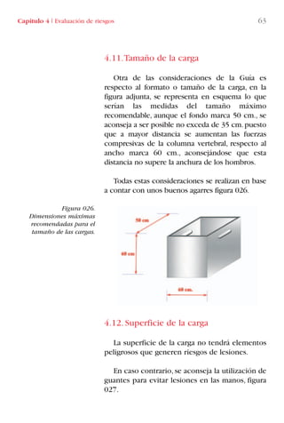 4.11.Tamaño de la carga
Otra de las consideraciones de la Guía es
respecto al formato o tamaño de la carga, en la
figura adjunta, se representa en esquema lo que
serían las medidas del tamaño máximo
recomendable, aunque el fondo marca 50 cm., se
aconseja a ser posible no exceda de 35 cm.puesto
que a mayor distancia se aumentan las fuerzas
compresivas de la columna vertebral, respecto al
ancho marca 60 cm., aconsejándose que esta
distancia no supere la anchura de los hombros.
Todas estas consideraciones se realizan en base
a contar con unos buenos agarres figura 026.
4.12. Superficie de la carga
La superficie de la carga no tendrá elementos
peligrosos que generen riesgos de lesiones.
En caso contrario, se aconseja la utilización de
guantes para evitar lesiones en las manos, figura
027.
Figura 026.
Dimensiones máximas
recomendadas para el
tamaño de las cargas.
Capítulo 4 I Evaluación de riesgos 63
LIBRO CARGA Y DESCARGA AECOM:Maquetación 1 12/12/12 16:58 Página 63
LIBRO CARGA Y DESCARGA AECOM.pdf63 63LIBRO CARGA Y DESCARGA AECOM.pdf63 63 28/1/13 11:51:3928/1/13 11:51:39
 