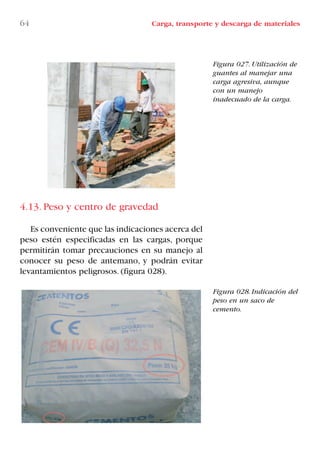 64 Carga, transporte y descarga de materiales
Figura 027. Utilización de
guantes al manejar una
carga agresiva, aunque
con un manejo
inadecuado de la carga.
Figura 028. Indicación del
peso en un saco de
cemento.
4.13. Peso y centro de gravedad
Es conveniente que las indicaciones acerca del
peso estén especificadas en las cargas, porque
permitirán tomar precauciones en su manejo al
conocer su peso de antemano, y podrán evitar
levantamientos peligrosos. (figura 028).
LIBRO CARGA Y DESCARGA AECOM:Maquetación 1 12/12/12 16:58 Página 64
LIBRO CARGA Y DESCARGA AECOM.pdf64 64LIBRO CARGA Y DESCARGA AECOM.pdf64 64 28/1/13 11:51:3928/1/13 11:51:39
 