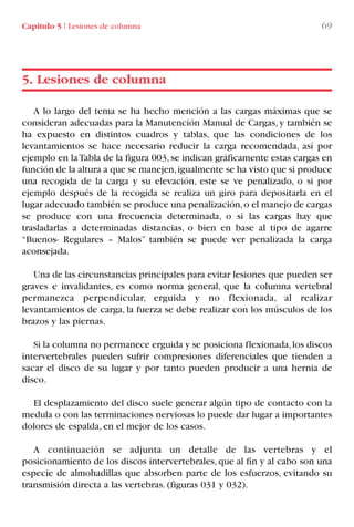 A lo largo del tema se ha hecho mención a las cargas máximas que se
consideran adecuadas para la Manutención Manual de Cargas, y también se
ha expuesto en distintos cuadros y tablas, que las condiciones de los
levantamientos se hace necesario reducir la carga recomendada, así por
ejemplo en laTabla de la figura 003,se indican gráficamente estas cargas en
función de la altura a que se manejen,igualmente se ha visto que si produce
una recogida de la carga y su elevación, este se ve penalizado, o si por
ejemplo después de la recogida se realiza un giro para depositarla en el
lugar adecuado también se produce una penalización,o el manejo de cargas
se produce con una frecuencia determinada, o si las cargas hay que
trasladarlas a determinadas distancias, o bien en base al tipo de agarre
“Buenos- Regulares – Malos” también se puede ver penalizada la carga
aconsejada.
Una de las circunstancias principales para evitar lesiones que pueden ser
graves e invalidantes, es como norma general, que la columna vertebral
permanezca perpendicular, erguida y no flexionada, al realizar
levantamientos de carga, la fuerza se debe realizar con los músculos de los
brazos y las piernas.
Si la columna no permanece erguida y se posiciona flexionada,los discos
intervertebrales pueden sufrir compresiones diferenciales que tienden a
sacar el disco de su lugar y por tanto pueden producir a una hernia de
disco.
El desplazamiento del disco suele generar algún tipo de contacto con la
medula o con las terminaciones nerviosas lo puede dar lugar a importantes
dolores de espalda, en el mejor de los casos.
A continuación se adjunta un detalle de las vertebras y el
posicionamiento de los discos intervertebrales, que al fin y al cabo son una
especie de almohadillas que absorben parte de los esfuerzos, evitando su
transmisión directa a las vertebras. (figuras 031 y 032).
5. Lesiones de columna
Capítulo 5 I Lesiones de columna 69
LIBRO CARGA Y DESCARGA AECOM:Maquetación 1 12/12/12 16:58 Página 69
LIBRO CARGA Y DESCARGA AECOM.pdf69 69LIBRO CARGA Y DESCARGA AECOM.pdf69 69 28/1/13 11:51:4128/1/13 11:51:41
 