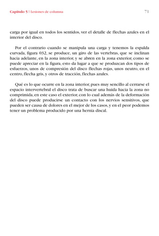 carga por igual en todos los sentidos, ver el detalle de flechas azules en el
interior del disco.
Por el contrario cuando se manipula una carga y tenemos la espalda
curvada, figura 032, se produce, un giro de las vertebras, que se inclinan
hacia adelante, en la zona interior, y se abren en la zona exterior, como se
puede apreciar en la figura, esto da lugar a que se produzcan dos tipos de
esfuerzos, unos de compresión del disco flechas rojas, unos neutro, en el
centro, flecha gris, y otros de tracción, flechas azules.
Qué es lo que ocurre en la zona interior,pues muy sencillo al cerrarse el
espacio intervertebral el disco trata de buscar una huida hacia la zona no
comprimida, en este caso el exterior, con lo cual además de la deformación
del disco puede producirse un contacto con los nervios sensitivos, que
pueden ser causa de dolores en el mejor de los casos,y en el peor podemos
tener un problema producido por una hernia discal.
Capítulo 5 I Lesiones de columna 71
LIBRO CARGA Y DESCARGA AECOM:Maquetación 1 12/12/12 16:58 Página 71
LIBRO CARGA Y DESCARGA AECOM.pdf71 71LIBRO CARGA Y DESCARGA AECOM.pdf71 71 28/1/13 11:51:4128/1/13 11:51:41
 