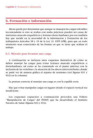 Capítulo 6 I Formación e información 73
Ahora queda por determinar que aunque se manejen las cargas tolerables
recomendadas si esto se realiza con malas prácticas pueden ser causa de
trastornos musculo esqueléticos y lesiones dorso lumbares,por eso también
hay que incidir en la necesidad de la Información y Formación de los
trabajadores Artículos 18 y 19 de la Ley 31 1995 LPRL, para que en todo
momento sean conscientes de las formas en que se tiene que realizar el
trabajo.
6.1. Método para levantar una carga
A continuación se incluyen unos esquemas ilustrativos de cómo se
deben manejar las cargas para evitar lesiones musculo esqueléticas o
dorsolumbares, tal como se ha comentado en el punto anterior, con la
inclusión de las vertebras y la situación de los discos intervertebrales,donde
se pude ver de manera gráfica el reparto de tensiones (ver figuras 031 y
032) en la columna.
La postura correcta al manejar una carga es con la espalda recta.
Hay que evitar manipular cargas en lugares donde el espacio vertical sea
insuficiente.
Los esquemas expuestos a continuación proceden una Folleto
“Manipulación de Cargas” del INSHT, que ha desarrollado el Instituto
Navarro de Salud. (figuras 033 y 034).
6. Formación e información
LIBRO CARGA Y DESCARGA AECOM:Maquetación 1 12/12/12 16:58 Página 73
LIBRO CARGA Y DESCARGA AECOM.pdf73 73LIBRO CARGA Y DESCARGA AECOM.pdf73 73 28/1/13 11:51:4228/1/13 11:51:42
 