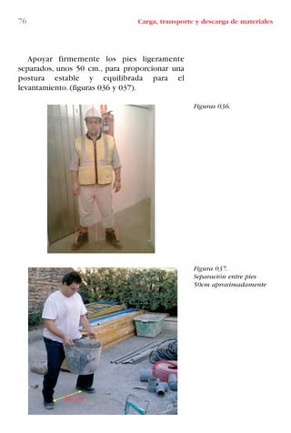 76 Carga, transporte y descarga de materiales
Figuras 036.
Figura 037.
Separación entre pies
50cm aproximadamente
Apoyar firmemente los pies ligeramente
separados, unos 50 cm., para proporcionar una
postura estable y equilibrada para el
levantamiento. (figuras 036 y 037).
LIBRO CARGA Y DESCARGA AECOM:Maquetación 1 12/12/12 16:58 Página 76
LIBRO CARGA Y DESCARGA AECOM.pdf76 76LIBRO CARGA Y DESCARGA AECOM.pdf76 76 28/1/13 11:51:4328/1/13 11:51:43
 