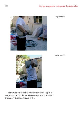 80 Carga, transporte y descarga de materiales
Figura 044.
Figura 045.
El movimiento de bidones se realizará según el
esquema de la figura consistente en: levantar,
traslado y tumbar. (figura 046).
LIBRO CARGA Y DESCARGA AECOM:Maquetación 1 12/12/12 16:58 Página 80
LIBRO CARGA Y DESCARGA AECOM.pdf80 80LIBRO CARGA Y DESCARGA AECOM.pdf80 80 28/1/13 11:51:4428/1/13 11:51:44
 