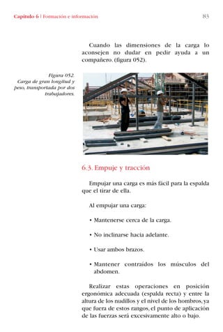 Capítulo 6 I Formación e información 83
Cuando las dimensiones de la carga lo
aconsejen no dudar en pedir ayuda a un
compañero. (figura 052).
6.3. Empuje y tracción
Empujar una carga es más fácil para la espalda
que el tirar de ella.
Al empujar una carga:
• Mantenerse cerca de la carga.
• No inclinarse hacia adelante.
• Usar ambos brazos.
• Mantener contraídos los músculos del
abdomen.
Realizar estas operaciones en posición
ergonómica adecuada (espalda recta) y entre la
altura de los nudillos y el nivel de los hombros,ya
que fuera de estos rangos, el punto de aplicación
de las fuerzas será excesivamente alto o bajo.
Figura 052.
Carga de gran longitud y
peso, transportada por dos
trabajadores.
LIBRO CARGA Y DESCARGA AECOM:Maquetación 1 12/12/12 16:58 Página 83
LIBRO CARGA Y DESCARGA AECOM.pdf83 83LIBRO CARGA Y DESCARGA AECOM.pdf83 83 28/1/13 11:51:4528/1/13 11:51:45
 