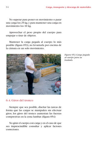 84 Carga, transporte y descarga de materiales
Figura 053. Carga pegada
al cuerpo para su
traslado.
No superar para poner en movimiento o parar
una carga los 25 kg.y para mantener una carga en
movimiento los 10 kg.
Aprovechar el peso propio del cuerpo para
empujar o tirar de objetos.
Mantener la carga pegada al cuerpo lo más
posible (figura 053), no levantarla por encima de
la cintura en un solo movimiento.
6.4. Giros del tronco
Siempre que sea posible, diseñar las tareas de
forma que las cargas se manipulen sin efectuar
giros, los giros del tronco aumentan las fuerzas
compresivas en la zona lumbar. (figura 054)
No girar el cuerpo con carga y en el caso de que
sea imprescindible consultar y aplicar factores
correctores.
LIBRO CARGA Y DESCARGA AECOM:Maquetación 1 12/12/12 16:58 Página 84
LIBRO CARGA Y DESCARGA AECOM.pdf84 84LIBRO CARGA Y DESCARGA AECOM.pdf84 84 28/1/13 11:51:4528/1/13 11:51:45
 
