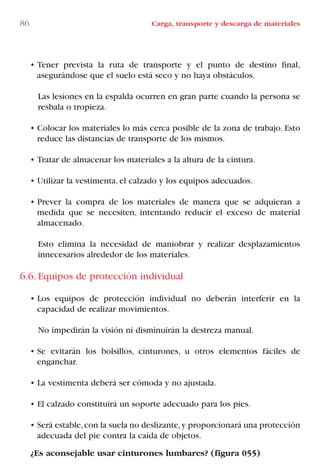 86 Carga, transporte y descarga de materiales
• Tener prevista la ruta de transporte y el punto de destino final,
asegurándose que el suelo está seco y no haya obstáculos.
Las lesiones en la espalda ocurren en gran parte cuando la persona se
resbala o tropieza.
• Colocar los materiales lo más cerca posible de la zona de trabajo. Esto
reduce las distancias de transporte de los mismos.
• Tratar de almacenar los materiales a la altura de la cintura.
• Utilizar la vestimenta, el calzado y los equipos adecuados.
• Prever la compra de los materiales de manera que se adquieran a
medida que se necesiten, intentando reducir el exceso de material
almacenado.
Esto elimina la necesidad de maniobrar y realizar desplazamientos
innecesarios alrededor de los materiales.
6.6. Equipos de protección individual
• Los equipos de protección individual no deberán interferir en la
capacidad de realizar movimientos.
No impedirán la visión ni disminuirán la destreza manual.
• Se evitarán los bolsillos, cinturones, u otros elementos fáciles de
enganchar.
• La vestimenta deberá ser cómoda y no ajustada.
• El calzado constituirá un soporte adecuado para los pies.
• Será estable,con la suela no deslizante,y proporcionará una protección
adecuada del pie contra la caída de objetos.
¿Es aconsejable usar cinturones lumbares? (figura 055)
LIBRO CARGA Y DESCARGA AECOM:Maquetación 1 12/12/12 16:58 Página 86
LIBRO CARGA Y DESCARGA AECOM.pdf86 86LIBRO CARGA Y DESCARGA AECOM.pdf86 86 28/1/13 11:51:4628/1/13 11:51:46
 