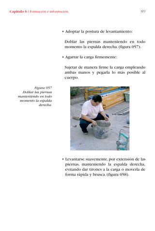 Capítulo 6 I Formación e información 89
• Adoptar la postura de levantamiento:
Doblar las piernas manteniendo en todo
momento la espalda derecha. (figura 057).
• Agarrar la carga firmemente:
Sujetar de manera firme la carga empleando
ambas manos y pegarla lo más posible al
cuerpo.
• Levantarse suavemente,por extensión de las
piernas, manteniendo la espalda derecha,
evitando dar tirones a la carga o moverla de
forma rápida y brusca. (figura 058).
Figura 057
Doblar las piernas
manteniendo en todo
momento la espalda
derecha.
LIBRO CARGA Y DESCARGA AECOM:Maquetación 1 12/12/12 16:58 Página 89
LIBRO CARGA Y DESCARGA AECOM.pdf89 89LIBRO CARGA Y DESCARGA AECOM.pdf89 89 28/1/13 11:51:4728/1/13 11:51:47
 