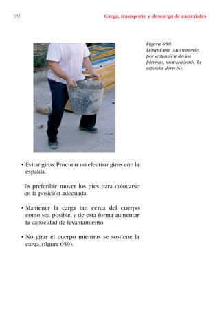 90 Carga, transporte y descarga de materiales
Figura 058.
Levantarse suavemente,
por extensión de las
piernas, manteniendo la
espalda derecha.
• Evitar giros:Procurar no efectuar giros con la
espalda.
Es preferible mover los pies para colocarse
en la posición adecuada.
• Mantener la carga tan cerca del cuerpo
como sea posible, y de esta forma aumentar
la capacidad de levantamiento.
• No girar el cuerpo mientras se sostiene la
carga. (figura 059).
LIBRO CARGA Y DESCARGA AECOM:Maquetación 1 12/12/12 16:58 Página 90
LIBRO CARGA Y DESCARGA AECOM.pdf90 90LIBRO CARGA Y DESCARGA AECOM.pdf90 90 28/1/13 11:51:4728/1/13 11:51:47
 