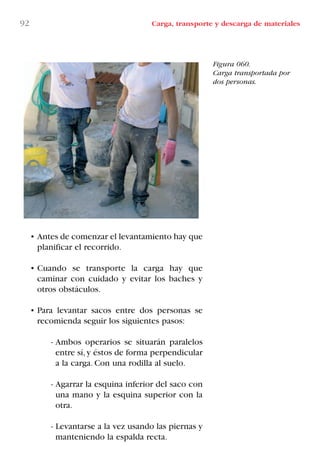 92 Carga, transporte y descarga de materiales
• Antes de comenzar el levantamiento hay que
planificar el recorrido.
• Cuando se transporte la carga hay que
caminar con cuidado y evitar los baches y
otros obstáculos.
• Para levantar sacos entre dos personas se
recomienda seguir los siguientes pasos:
- Ambos operarios se situarán paralelos
entre sí,y éstos de forma perpendicular
a la carga. Con una rodilla al suelo.
- Agarrar la esquina inferior del saco con
una mano y la esquina superior con la
otra.
- Levantarse a la vez usando las piernas y
manteniendo la espalda recta.
Figura 060.
Carga transportada por
dos personas.
LIBRO CARGA Y DESCARGA AECOM:Maquetación 1 12/12/12 16:58 Página 92
LIBRO CARGA Y DESCARGA AECOM.pdf92 92LIBRO CARGA Y DESCARGA AECOM.pdf92 92 28/1/13 11:51:4828/1/13 11:51:48
 