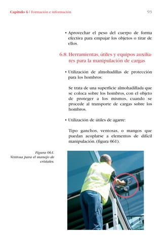 Capítulo 6 I Formación e información 93
• Aprovechar el peso del cuerpo de forma
efectiva para empujar los objetos o tirar de
ellos.
6.8. Herramientas, útiles y equipos auxilia-
res para la manipulación de cargas
• Utilización de almohadillas de protección
para los hombros:
Se trata de una superficie almohadillada que
se coloca sobre los hombros, con el objeto
de proteger a los mismos, cuando se
procede al transporte de cargas sobre los
hombros.
• Utilización de útiles de agarre:
Tipo ganchos, ventosas, o mangos que
puedan acoplarse a elementos de difícil
manipulación. (figura 061).
Figura 061.
Ventosa para el manejo de
cristales.
LIBRO CARGA Y DESCARGA AECOM:Maquetación 1 12/12/12 16:58 Página 93
LIBRO CARGA Y DESCARGA AECOM.pdf93 93LIBRO CARGA Y DESCARGA AECOM.pdf93 93 28/1/13 11:51:4828/1/13 11:51:48
 