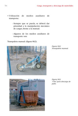 94 Carga, transporte y descarga de materiales
Figura 062.
Transpaleta manual.
Figura 063.
“Uña” para descarga de
palés.
• Utilización de medios auxiliares de
transporte:
- Siempre que se pueda, se deberá dar
prioridad a la manipulación mecánica
de cargas, frente a la manual.
- Algunos de los medios auxiliares de
transporte son:
Transpaleta manual. (figura 062).
LIBRO CARGA Y DESCARGA AECOM:Maquetación 1 12/12/12 16:58 Página 94
LIBRO CARGA Y DESCARGA AECOM.pdf94 94LIBRO CARGA Y DESCARGA AECOM.pdf94 94 28/1/13 11:51:4928/1/13 11:51:49
 