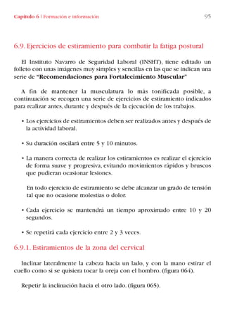 6.9. Ejercicios de estiramiento para combatir la fatiga postural
El Instituto Navarro de Seguridad Laboral (INSHT), tiene editado un
folleto con unas imágenes muy simples y sencillas en las que se indican una
serie de “Recomendaciones para Fortalecimiento Muscular”
A fin de mantener la musculatura lo más tonificada posible, a
continuación se recogen una serie de ejercicios de estiramiento indicados
para realizar antes, durante y después de la ejecución de los trabajos.
• Los ejercicios de estiramientos deben ser realizados antes y después de
la actividad laboral.
• Su duración oscilará entre 5 y 10 minutos.
• La manera correcta de realizar los estiramientos es realizar el ejercicio
de forma suave y progresiva, evitando movimientos rápidos y bruscos
que pudieran ocasionar lesiones.
En todo ejercicio de estiramiento se debe alcanzar un grado de tensión
tal que no ocasione molestias o dolor.
• Cada ejercicio se mantendrá un tiempo aproximado entre 10 y 20
segundos.
• Se repetirá cada ejercicio entre 2 y 3 veces.
6.9.1. Estiramientos de la zona del cervical
Inclinar lateralmente la cabeza hacia un lado, y con la mano estirar el
cuello como si se quisiera tocar la oreja con el hombro. (figura 064).
Repetir la inclinación hacia el otro lado. (figura 065).
Capítulo 6 I Formación e información 95
LIBRO CARGA Y DESCARGA AECOM:Maquetación 1 12/12/12 16:58 Página 95
LIBRO CARGA Y DESCARGA AECOM.pdf95 95LIBRO CARGA Y DESCARGA AECOM.pdf95 95 28/1/13 11:51:4928/1/13 11:51:49
 