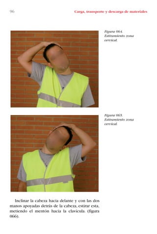Inclinar la cabeza hacia delante y con las dos
manos apoyadas detrás de la cabeza, estirar esta,
metiendo el mentón hacia la clavícula. (figura
066).
96 Carga, transporte y descarga de materiales
Figura 064.
Estiramiento zona
cervical.
Figura 065.
Estiramiento zona
cervical.
LIBRO CARGA Y DESCARGA AECOM:Maquetación 1 12/12/12 16:58 Página 96
LIBRO CARGA Y DESCARGA AECOM.pdf96 96LIBRO CARGA Y DESCARGA AECOM.pdf96 96 28/1/13 11:51:5028/1/13 11:51:50
 