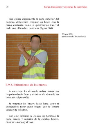 98 Carga, transporte y descarga de materiales
Figura 068.
Estiramiento de hombros.
Para estirar eficazmente la zona superior del
hombro, deberemos empujar un brazo con la
mano contraria, como si quisiéramos tocar el
codo con el hombro contrario. (figura 068).
6.9.3. Estiramiento de los brazos
Se entrelazan los dedos de ambas manos con
las palmas hacia fuera y se sitúan a la altura de los
hombros. (figura 069).
Se empujan los brazos hacia fuera como si
quisiéramos tocar algún objeto que se situara
delante de nosotros.
Con este ejercicio se estiran los hombros, la
parte central y superior de la espalda, brazos,
muñecas, manos y dedos.
LIBRO CARGA Y DESCARGA AECOM:Maquetación 1 12/12/12 16:58 Página 98
LIBRO CARGA Y DESCARGA AECOM.pdf98 98LIBRO CARGA Y DESCARGA AECOM.pdf98 98 28/1/13 11:51:5028/1/13 11:51:50
 